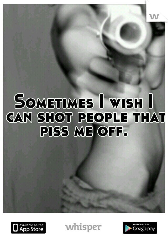 Sometimes I wish I can shot people that piss me off. 