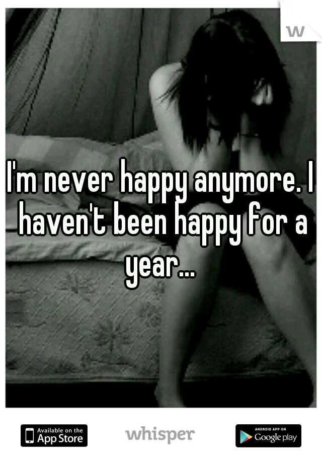 I'm never happy anymore. I haven't been happy for a year... 
