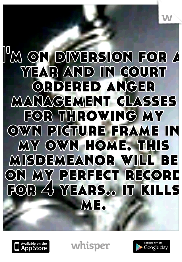 I'm on diversion for a year and in court ordered anger management classes for throwing my own picture frame in my own home. this misdemeanor will be on my perfect record for 4 years.. it kills me.