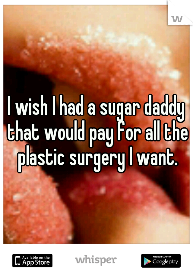 I wish I had a sugar daddy that would pay for all the plastic surgery I want.
