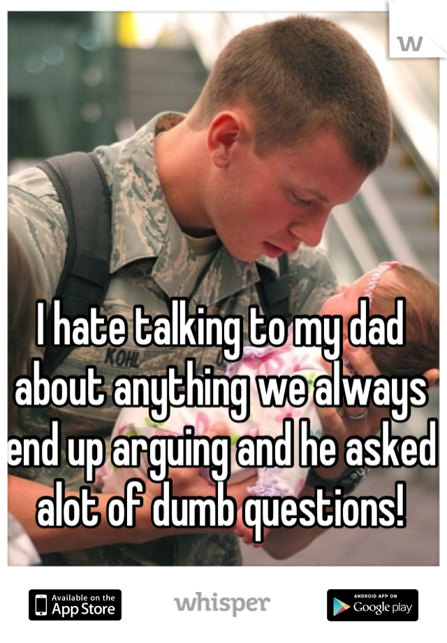I hate talking to my dad about anything we always end up arguing and he asked alot of dumb questions!
