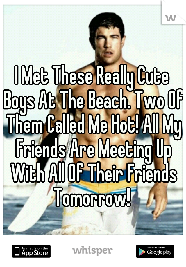 I Met These Really Cute Boys At The Beach. Two Of Them Called Me Hot! All My Friends Are Meeting Up With All Of Their Friends Tomorrow! 
