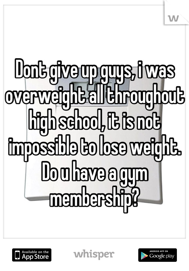 Dont give up guys, i was overweight all throughout high school, it is not impossible to lose weight. Do u have a gym membership?