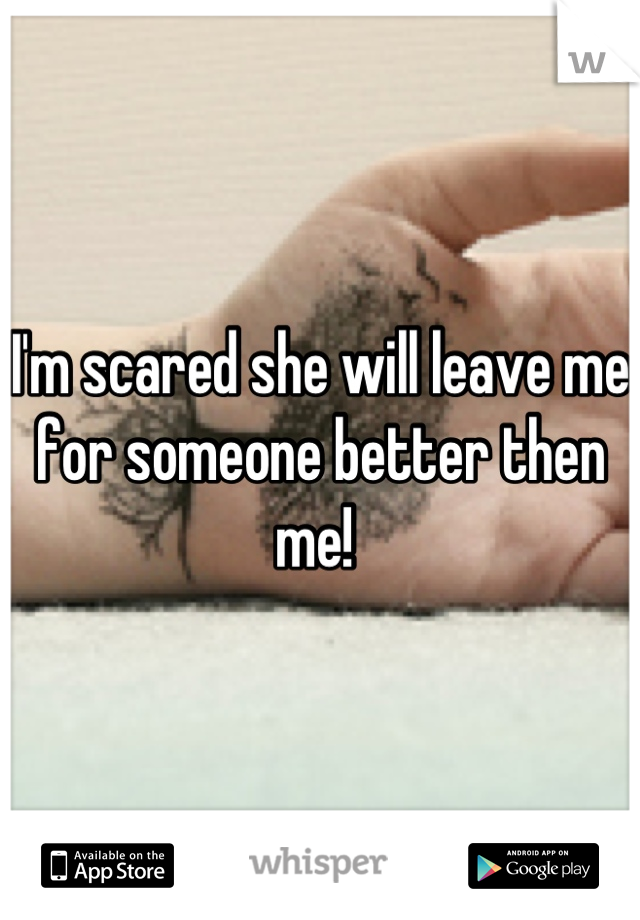 I'm scared she will leave me for someone better then me! 