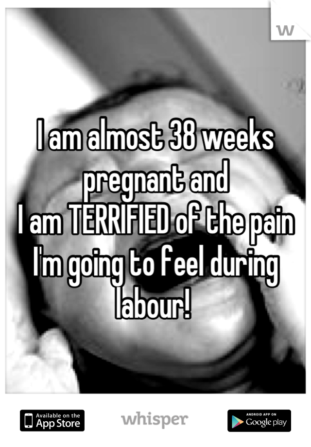 I am almost 38 weeks pregnant and
I am TERRIFIED of the pain I'm going to feel during labour! 