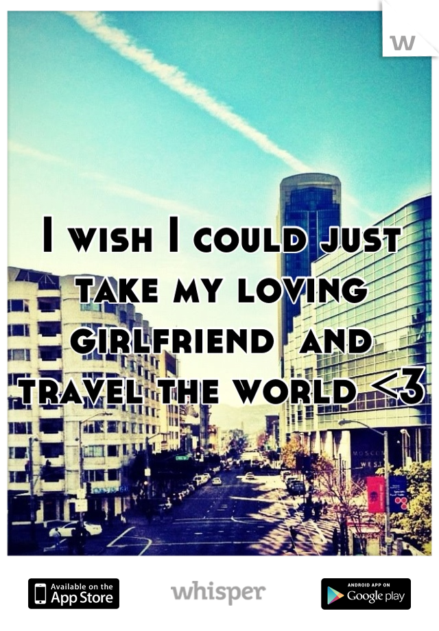 I wish I could just take my loving girlfriend  and travel the world <3