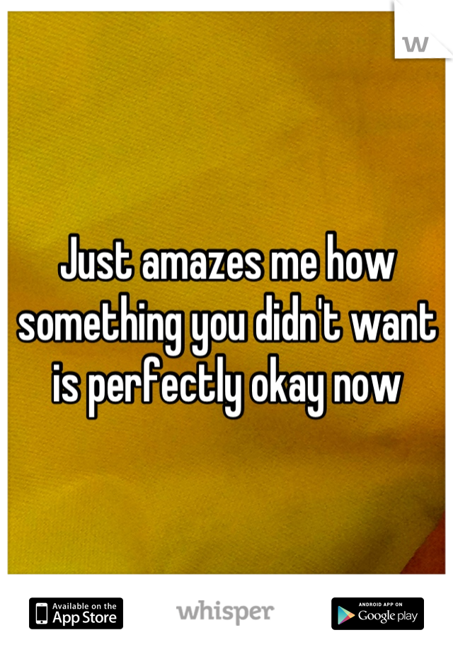 Just amazes me how something you didn't want is perfectly okay now