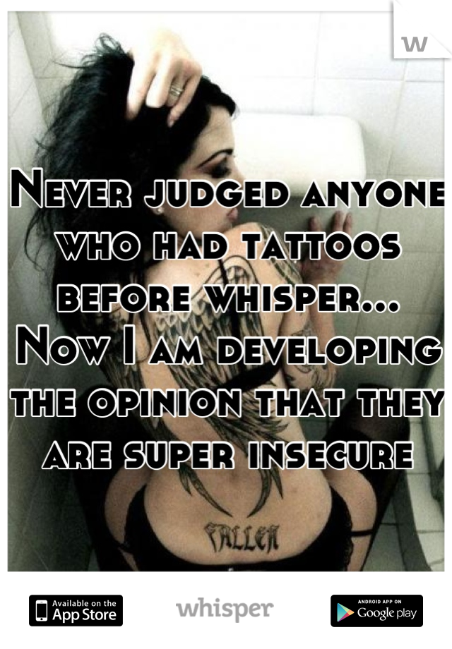 Never judged anyone who had tattoos before whisper... Now I am developing the opinion that they are super insecure