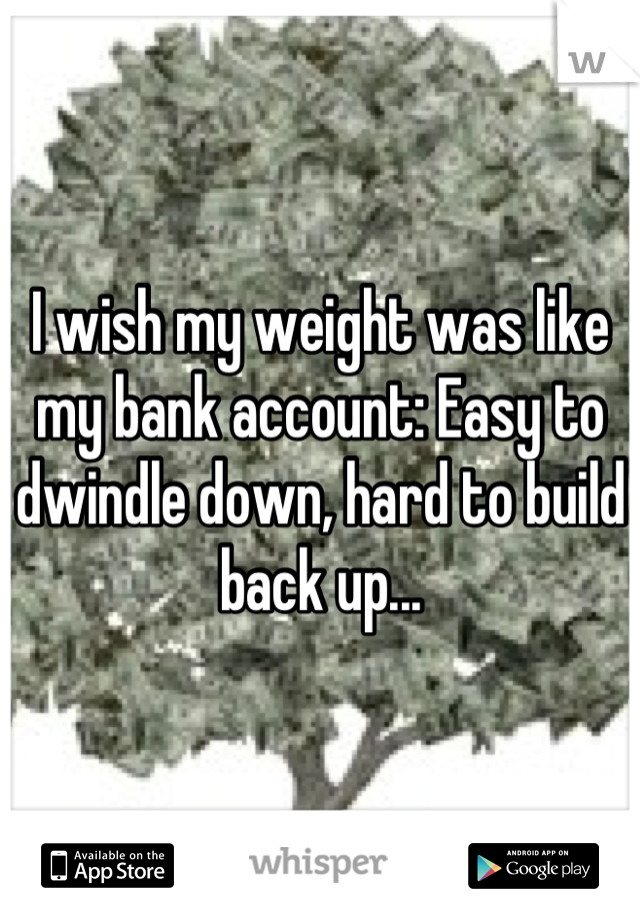 I wish my weight was like my bank account: Easy to dwindle down, hard to build back up...