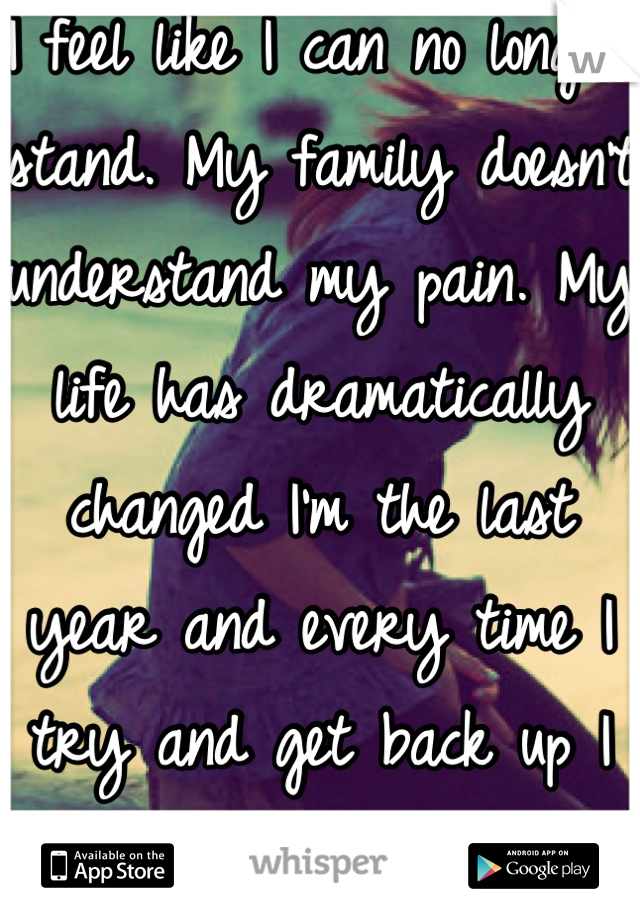 I feel like I can no longer stand. My family doesn't understand my pain. My life has dramatically changed I'm the last year and every time I try and get back up I fall right back down! It's no use! :(