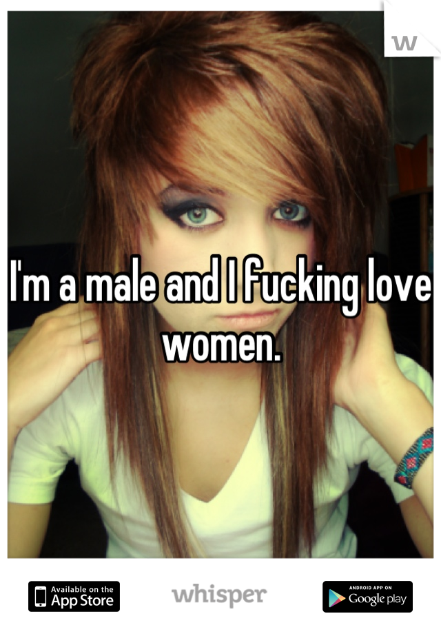I'm a male and I fucking love women.