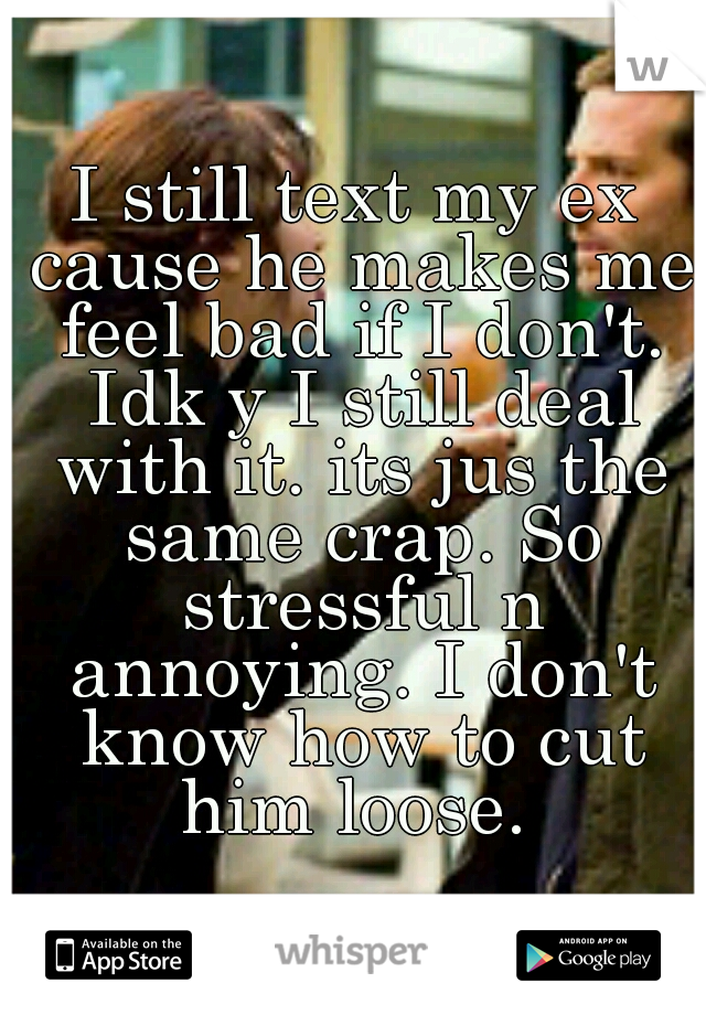 I still text my ex cause he makes me feel bad if I don't. Idk y I still deal with it. its jus the same crap. So stressful n annoying. I don't know how to cut him loose. 
