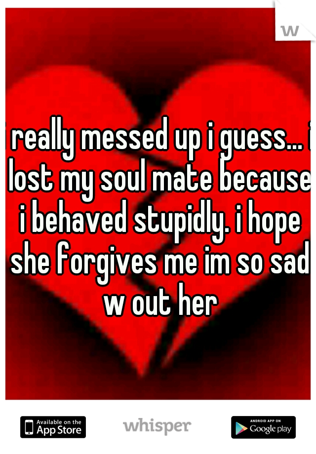 i really messed up i guess... i lost my soul mate because i behaved stupidly. i hope she forgives me im so sad w out her