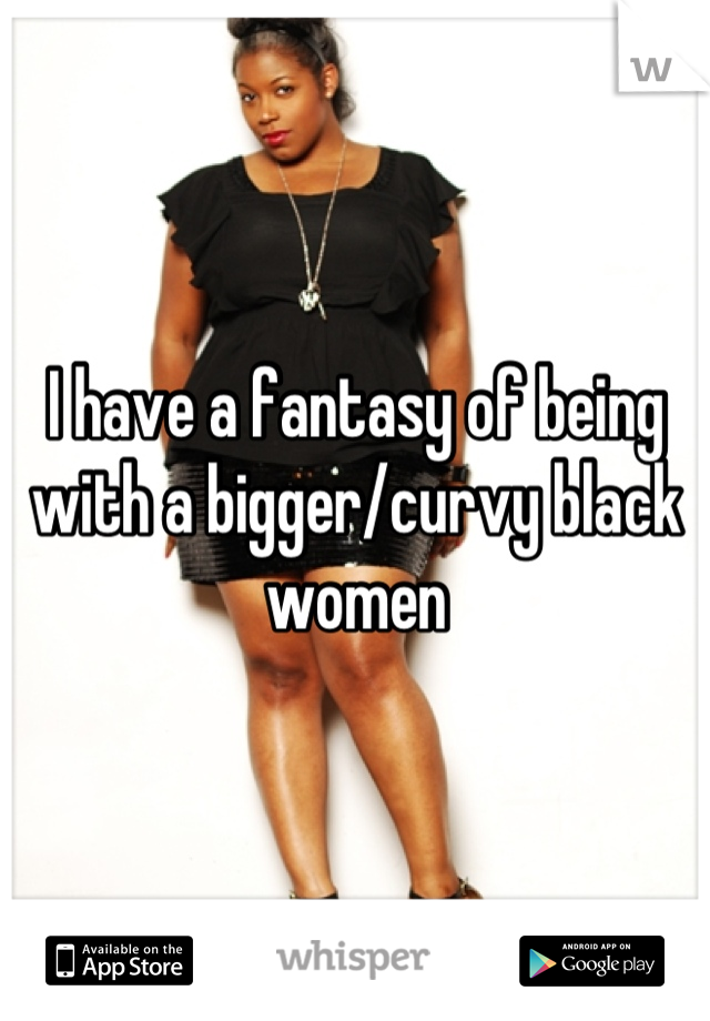 I have a fantasy of being with a bigger/curvy black women