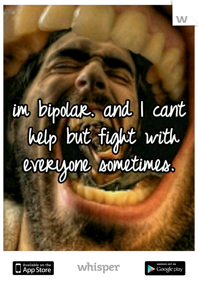 im bipolar. and I cant help but fight with everyone sometimes. 