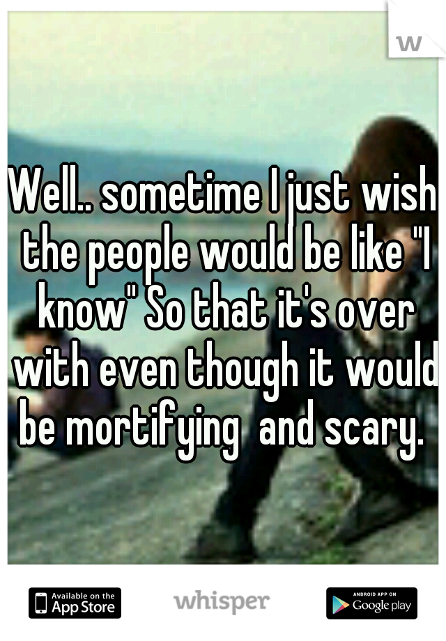 Well.. sometime I just wish the people would be like "I know" So that it's over with even though it would be mortifying  and scary. 