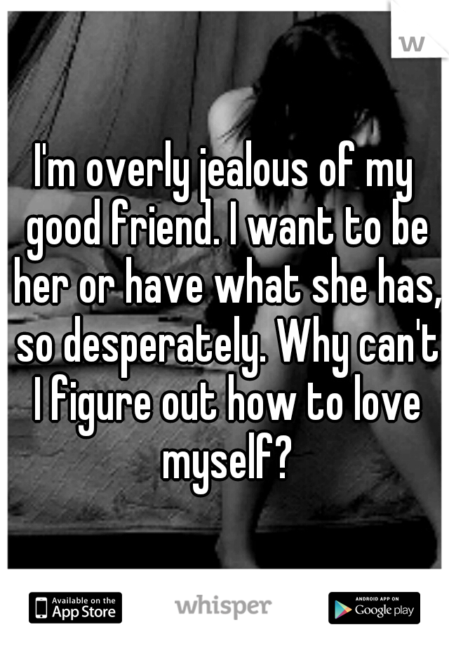 I'm overly jealous of my good friend. I want to be her or have what she has, so desperately. Why can't I figure out how to love myself?