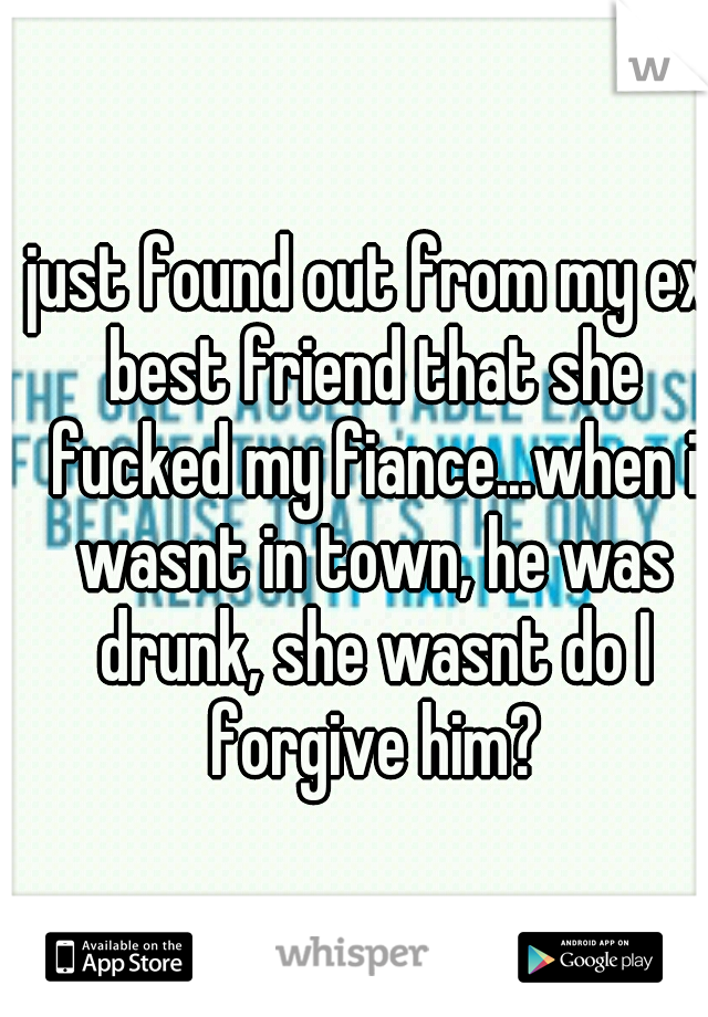 just found out from my ex best friend that she fucked my fiance...when i wasnt in town, he was drunk, she wasnt do I forgive him?