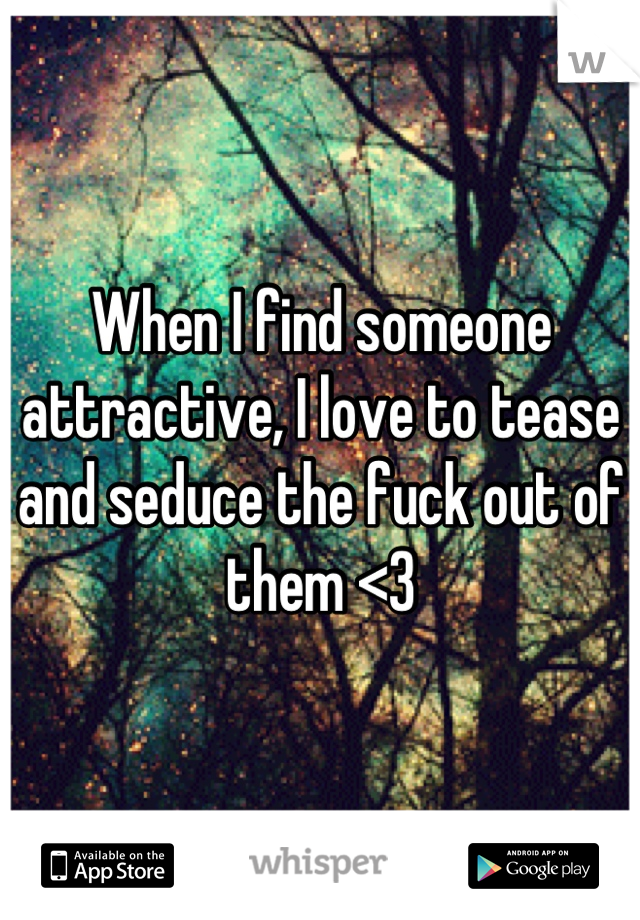 When I find someone attractive, I love to tease and seduce the fuck out of them <3