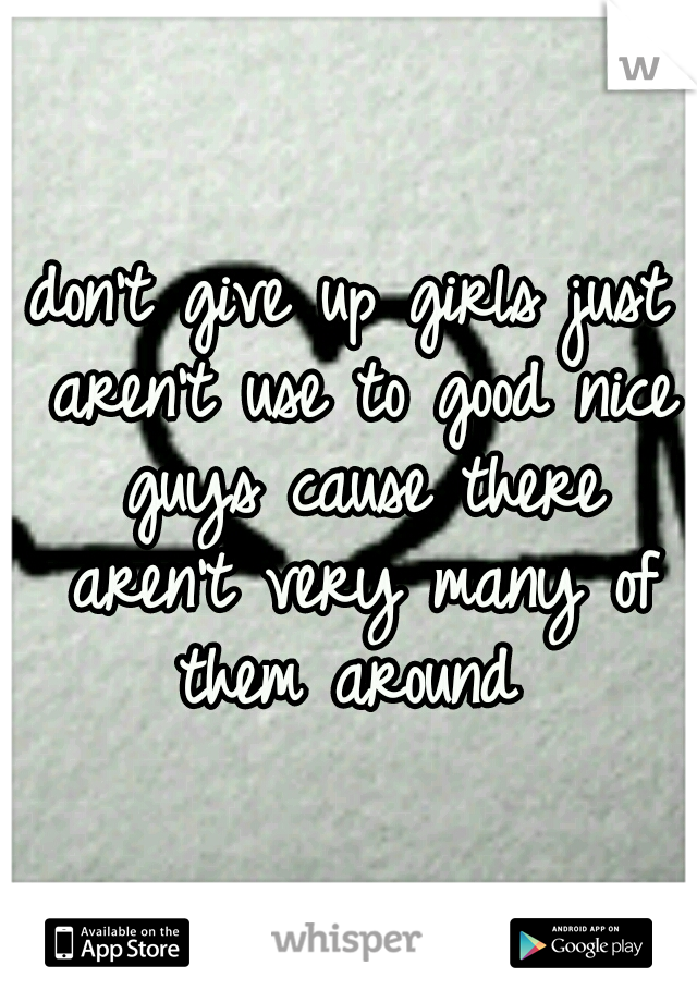 don't give up girls just aren't use to good nice guys cause there aren't very many of them around 