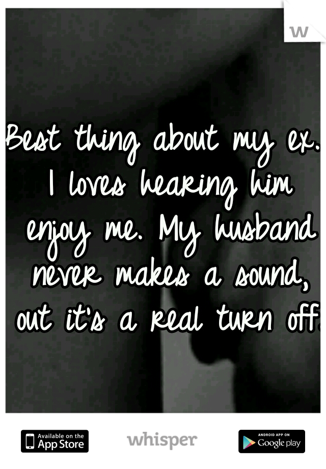 Best thing about my ex. I loves hearing him enjoy me. My husband never makes a sound, out it's a real turn off.