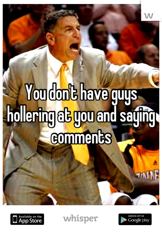 You don't have guys hollering at you and saying comments