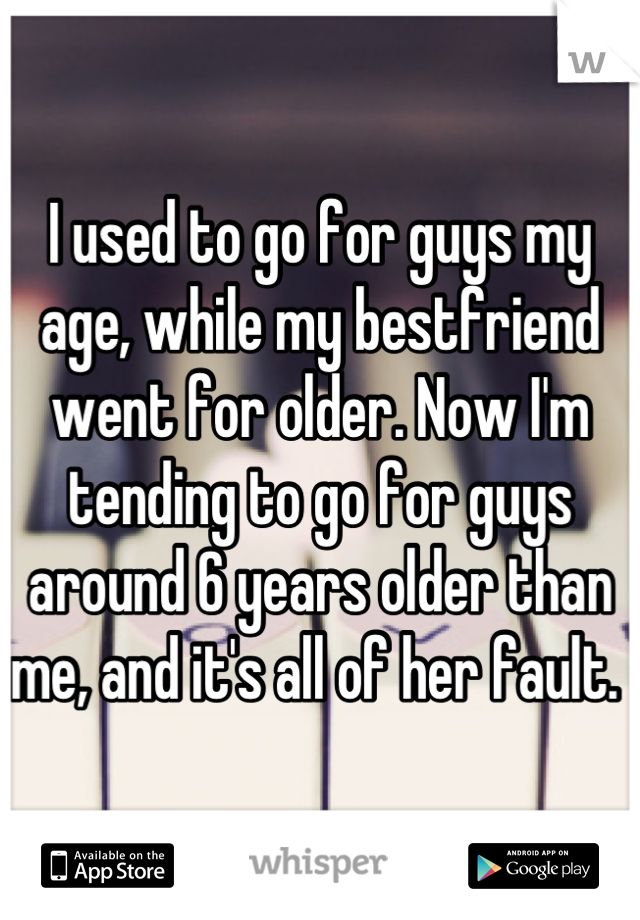 I used to go for guys my age, while my bestfriend went for older. Now I'm tending to go for guys around 6 years older than me, and it's all of her fault. 