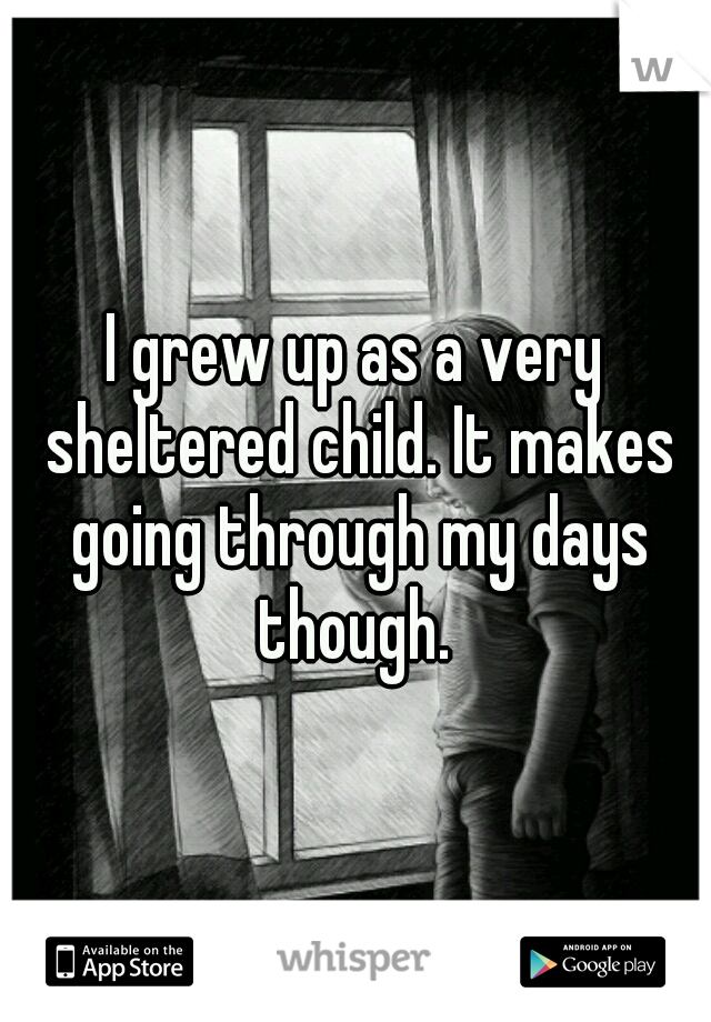 I grew up as a very sheltered child. It makes going through my days though. 