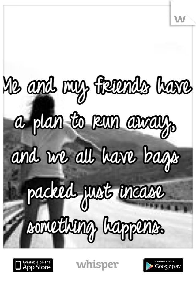 Me and my friends have a plan to run away, and we all have bags packed just incase something happens.