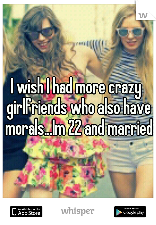 I wish I had more crazy  girlfriends who also have morals...Im 22 and married