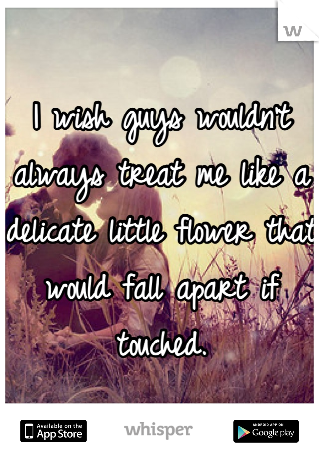 I wish guys wouldn't always treat me like a delicate little flower that would fall apart if touched.
