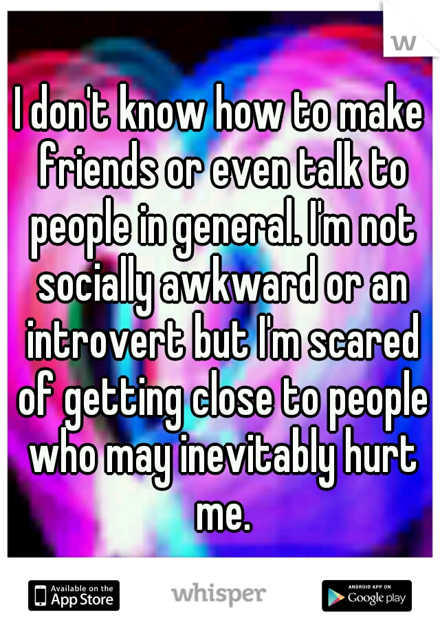 I don't know how to make friends or even talk to people in general. I'm not socially awkward or an introvert but I'm scared of getting close to people who may inevitably hurt me.