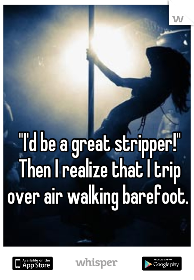 "I'd be a great stripper!" Then I realize that I trip over air walking barefoot. 