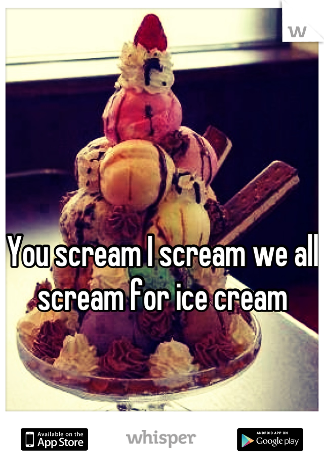 

You scream I scream we all scream for ice cream