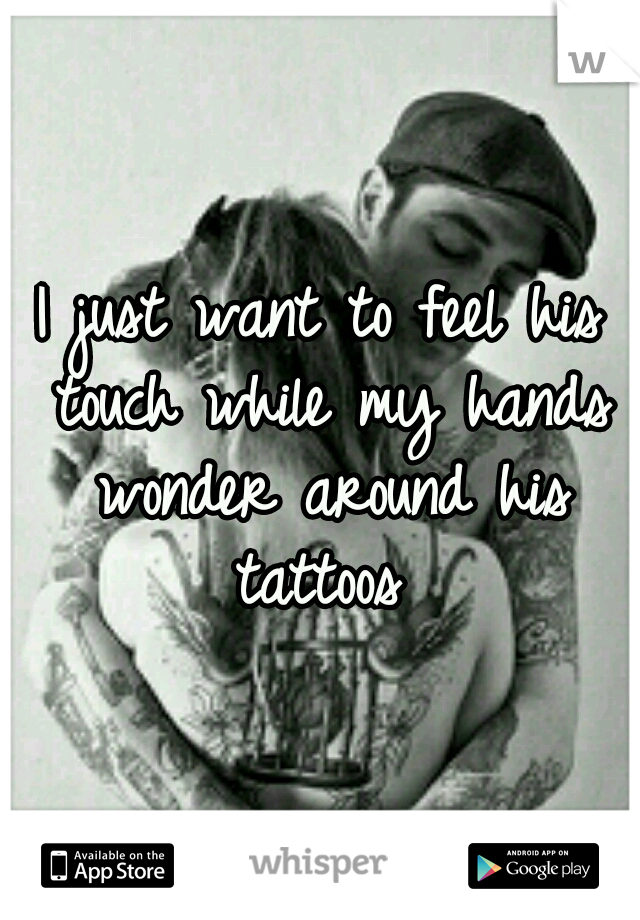 I just want to feel his touch while my hands wonder around his tattoos 