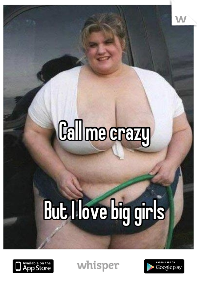 Call me crazy 


But I love big girls