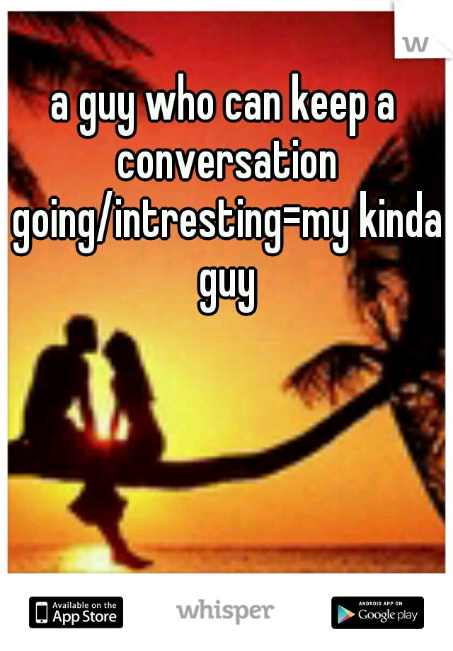 a guy who can keep a conversation going/intresting=my kinda guy