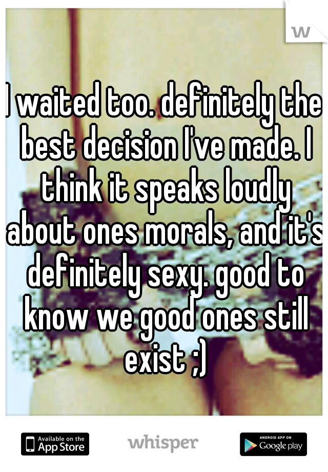 I waited too. definitely the best decision I've made. I think it speaks loudly about ones morals, and it's definitely sexy. good to know we good ones still exist ;)