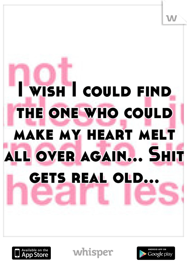 I wish I could find the one who could make my heart melt all over again... Shit gets real old...
