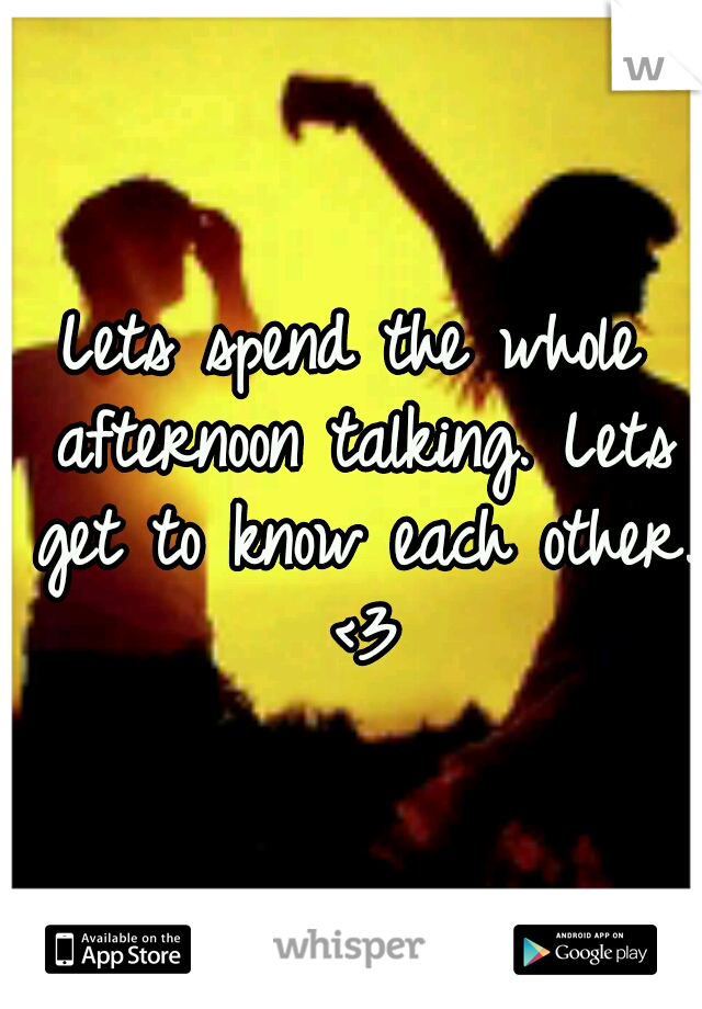 Lets spend the whole afternoon talking. Lets get to know each other. <3