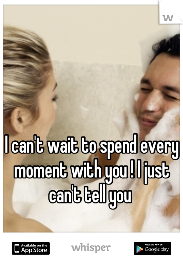 I can't wait to spend every moment with you ! I just can't tell you 