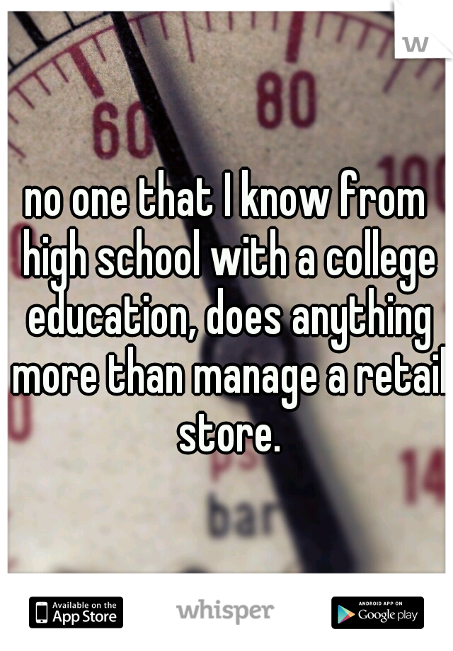 no one that I know from high school with a college education, does anything more than manage a retail store.