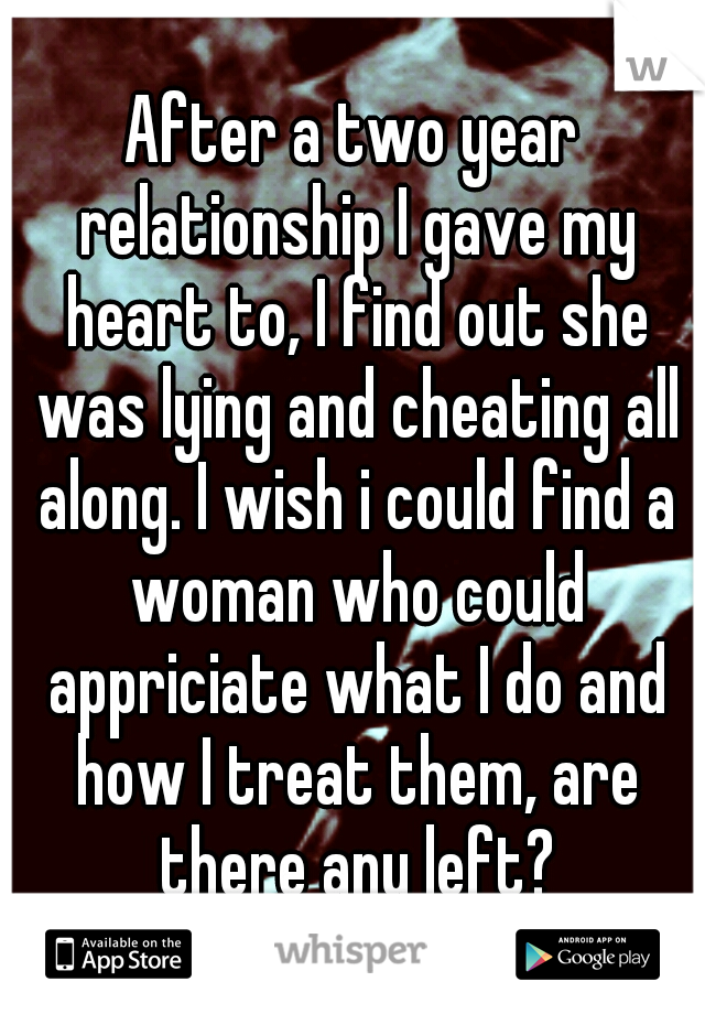 After a two year relationship I gave my heart to, I find out she was lying and cheating all along. I wish i could find a woman who could appriciate what I do and how I treat them, are there any left?