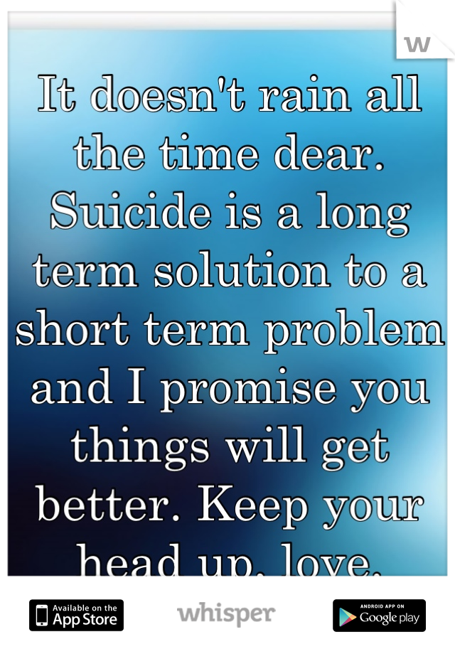 It doesn't rain all the time dear. 
Suicide is a long term solution to a short term problem and I promise you things will get better. Keep your head up, love.