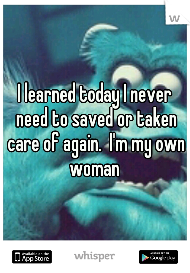 I learned today I never need to saved or taken care of again.  I'm my own woman 