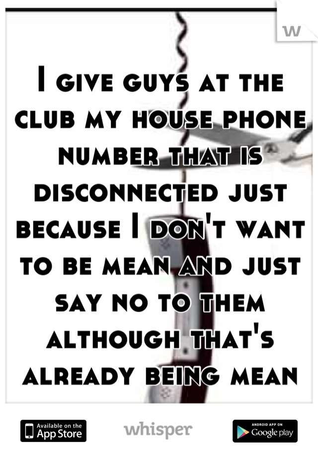 I give guys at the club my house phone number that is disconnected just because I don't want to be mean and just say no to them although that's already being mean