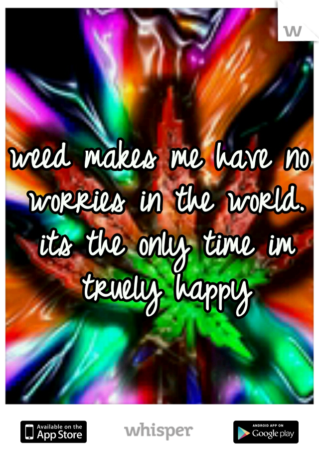 weed makes me have no worries in the world. its the only time im truely happy