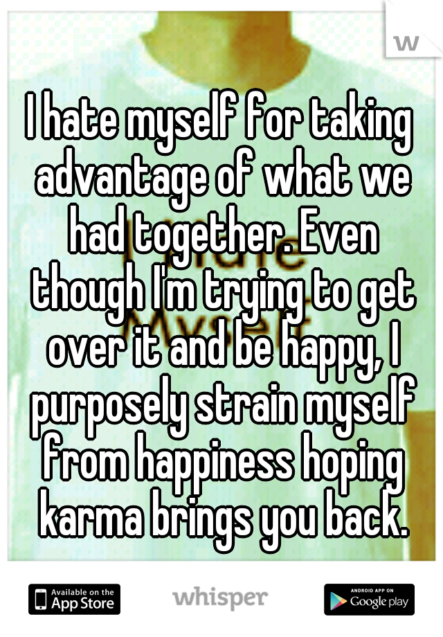 I hate myself for taking advantage of what we had together. Even though I'm trying to get over it and be happy, I purposely strain myself from happiness hoping karma brings you back.