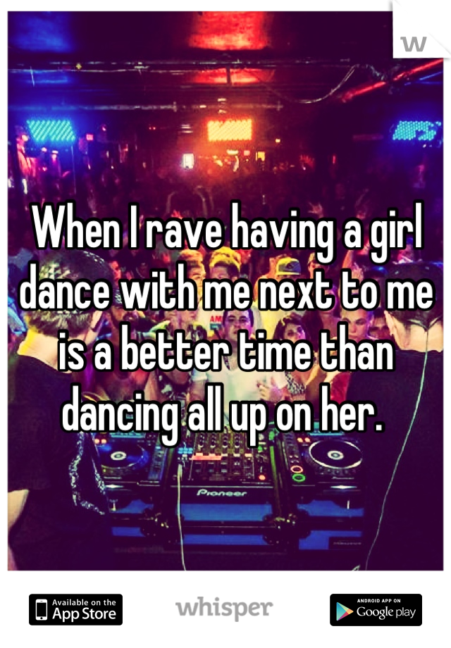 When I rave having a girl dance with me next to me is a better time than dancing all up on her. 
