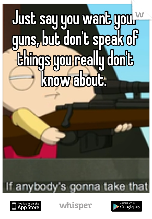 Just say you want your guns, but don't speak of things you really don't know about. 